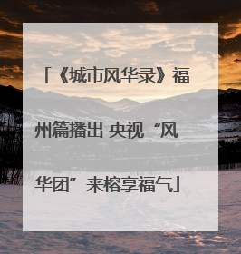 《城市风华录》福州篇播出 央视“风华团”来榕享福气