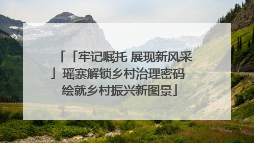「牢记嘱托 展现新风采」瑶寨解锁乡村治理密码 绘就乡村振兴新图景
