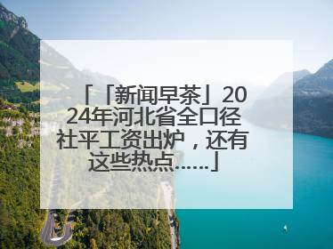 「新闻早茶」2024年河北省全口径社平工资出炉，还有这些热点……