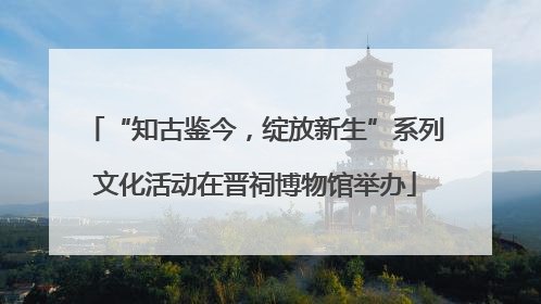 “知古鉴今，绽放新生”系列文化活动在晋祠博物馆举办