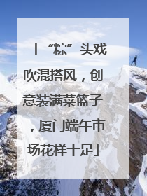 “粽”头戏吹混搭风，创意装满菜篮子，厦门端午市场花样十足
