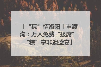 “粽”情洛阳丨重渡沟：万人免费“搂席” “粽”享非遗盛宴