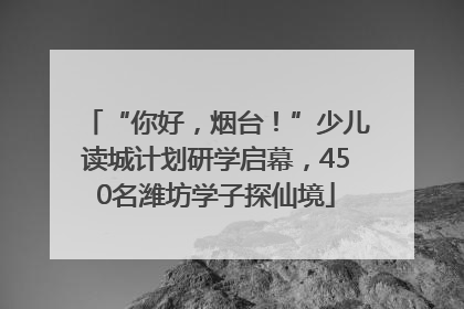 “你好，烟台！”少儿读城计划研学启幕，450名潍坊学子探仙境
