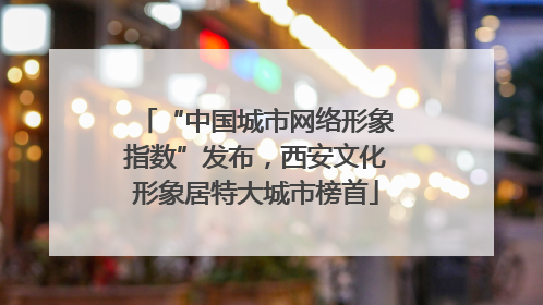 “中国城市网络形象指数”发布，西安文化形象居特大城市榜首