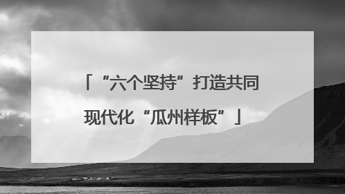 “六个坚持”打造共同现代化“瓜州样板”