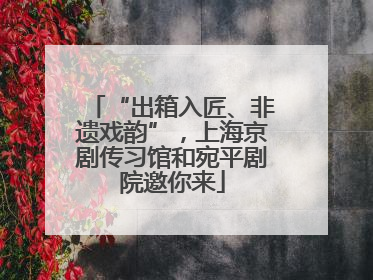 “出箱入匠、非遗戏韵”，上海京剧传习馆和宛平剧院邀你来