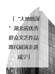 “大地情深”湖北省优秀群众文艺作品惠民展演走进咸宁