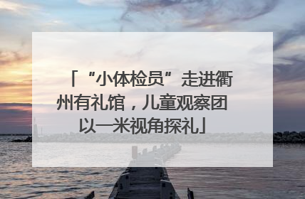 “小体检员”走进衢州有礼馆，儿童观察团以一米视角探礼