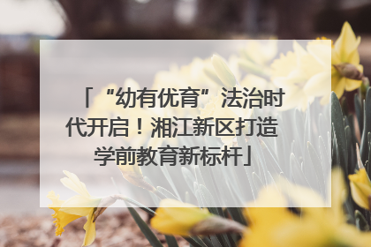 “幼有优育”法治时代开启！湘江新区打造学前教育新标杆