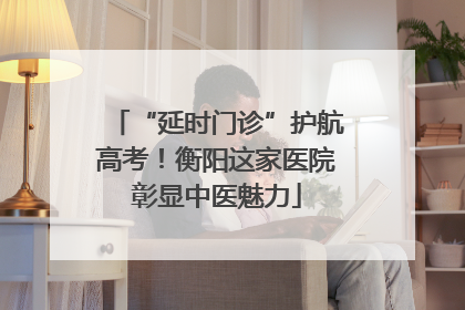 “延时门诊”护航高考！衡阳这家医院彰显中医魅力