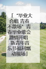 “毕业大合唱 青春不散场”青春毕业歌会激情开唱  新青年音乐节福利燃动现场