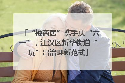 “楼商居”携手庆“六一”，江汉区新华街道“玩”出治理新范式