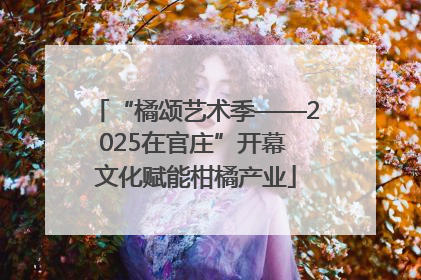 “橘颂艺术季——2025在官庄”开幕 文化赋能柑橘产业