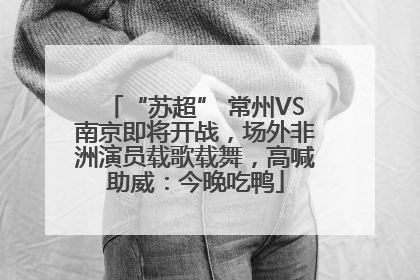 “苏超” 常州VS南京即将开战，场外非洲演员载歌载舞，高喊助威：今晚吃鸭