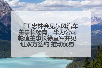 王忠林会见东风汽车董事长杨青、华为公司轮值董事长徐直军并见证双方签约 推动优势互补 实现共赢发展