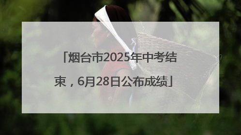 烟台市2025年中考结束，6月28日公布成绩