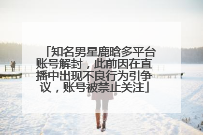 知名男星鹿晗多平台账号解封，此前因在直播中出现不良行为引争议，账号被禁止关注