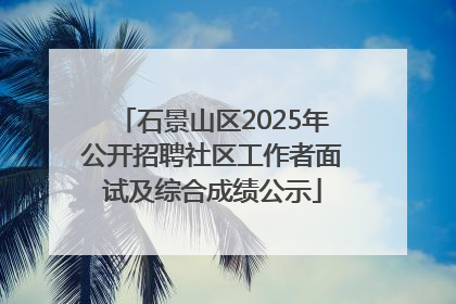 石景山区2025年公开招聘社区工作者面试及综合成绩公示