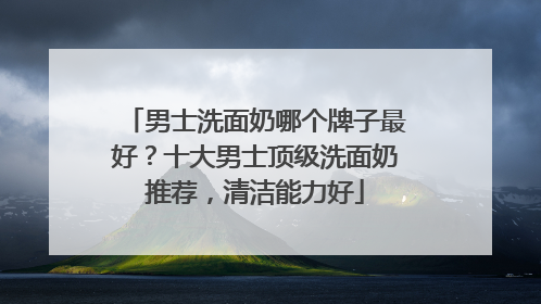 男士洗面奶哪个牌子最好？十大男士顶级洗面奶推荐，清洁能力好