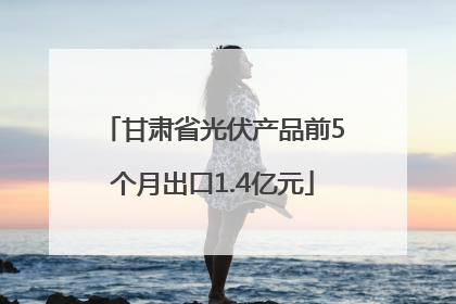甘肃省光伏产品前5个月出口1.4亿元