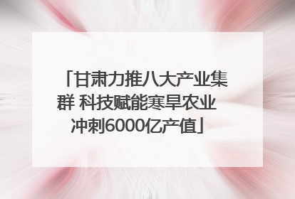 甘肃力推八大产业集群 科技赋能寒旱农业冲刺6000亿产值