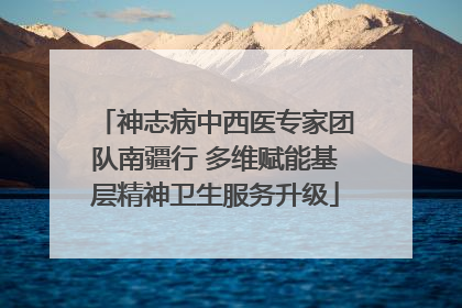神志病中西医专家团队南疆行 多维赋能基层精神卫生服务升级