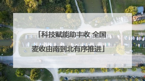 科技赋能助丰收 全国麦收由南到北有序推进