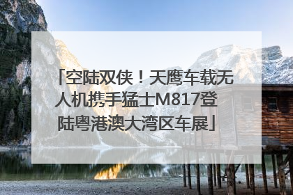 空陆双侠！天鹰车载无人机携手猛士M817登陆粤港澳大湾区车展