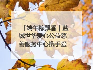 端午粽飘香｜盐城世华爱心公益慈善服务中心携手爱心企业发起情暖“城市守护者”慰问活动