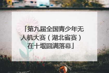 第九届全国青少年无人机大赛（湖北省赛）在十堰圆满落幕