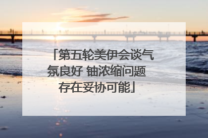 第五轮美伊会谈气氛良好 铀浓缩问题存在妥协可能