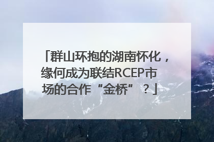 群山环抱的湖南怀化，缘何成为联结RCEP市场的合作“金桥”？