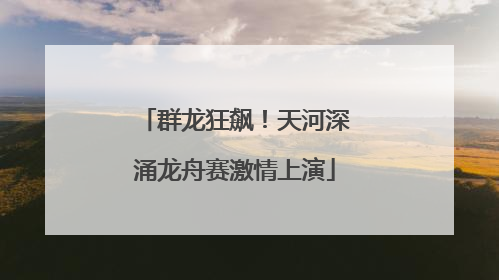 群龙狂飙！天河深涌龙舟赛激情上演
