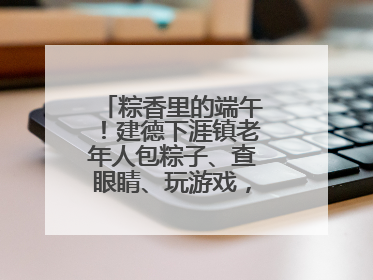 粽香里的端午！建德下涯镇老年人包粽子、查眼睛、玩游戏，幸福拉满～