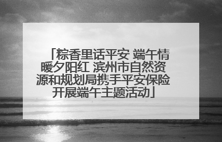 粽香里话平安 端午情暖夕阳红 滨州市自然资源和规划局携手平安保险开展端午主题活动