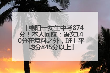 绵阳一女生中考874分！本人回应：语文140分在意料之外，班上平均分845分以上