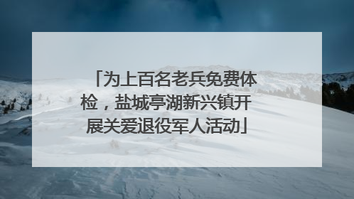 为上百名老兵免费体检，盐城亭湖新兴镇开展关爱退役军人活动