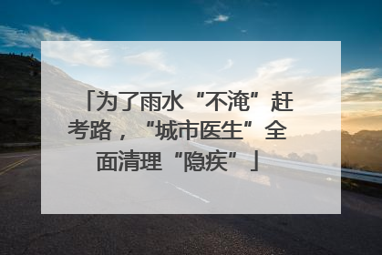 为了雨水“不淹”赶考路，“城市医生”全面清理“隐疾”