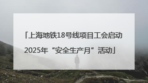 上海地铁18号线项目工会启动2025年“安全生产月”活动