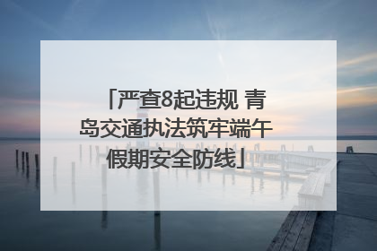 严查8起违规 青岛交通执法筑牢端午假期安全防线