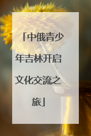 中俄青少年吉林开启文化交流之旅