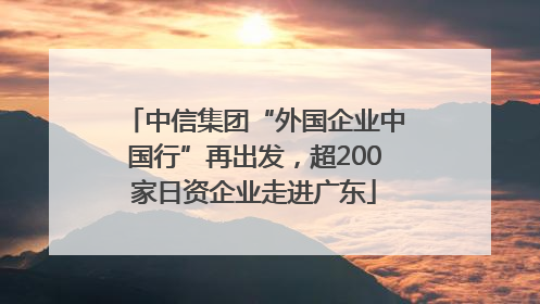 中信集团“外国企业中国行”再出发，超200家日资企业走进广东