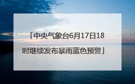 中央气象台6月17日18时继续发布暴雨蓝色预警