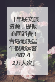 串联文旅资源，提振商圈消费！青岛地铁端午假期运客487.42万人次