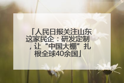 人民日报关注山东这家民企：研发定制，让“中国大棚”扎根全球40余国