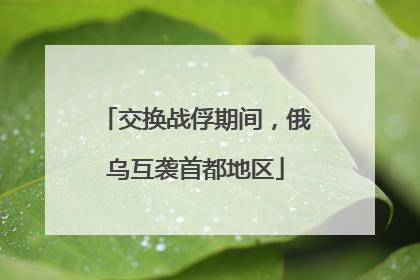 交换战俘期间，俄乌互袭首都地区