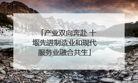 产业双向奔赴 十堰先进制造业和现代服务业融合共生
