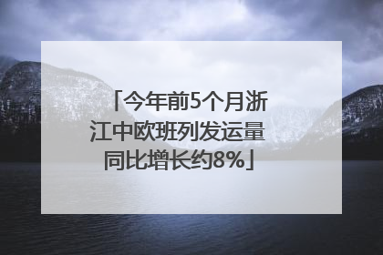 今年前5个月浙江中欧班列发运量同比增长约8%