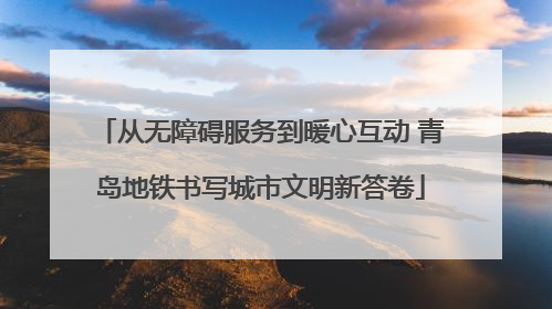 从无障碍服务到暖心互动 青岛地铁书写城市文明新答卷