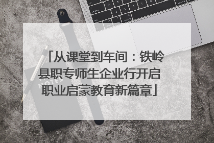 从课堂到车间：铁岭县职专师生企业行开启职业启蒙教育新篇章